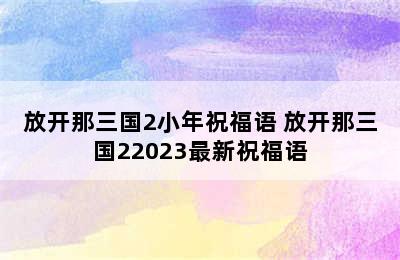 放开那三国2小年祝福语 放开那三国22023最新祝福语